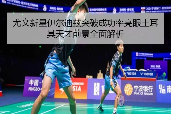 尤文新星伊尔迪兹突破成功率亮眼土耳其天才前景全面解析