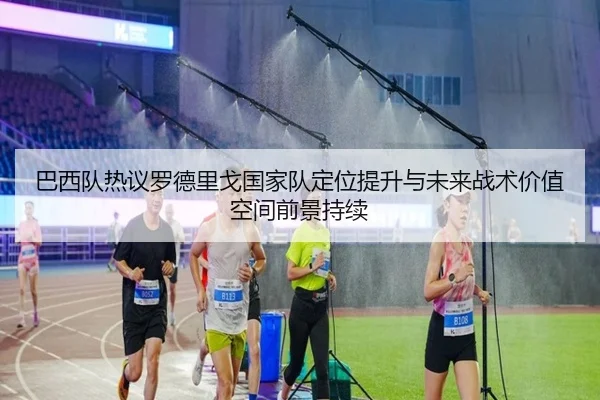 巴西队热议罗德里戈国家队定位提升与未来战术价值空间前景持续